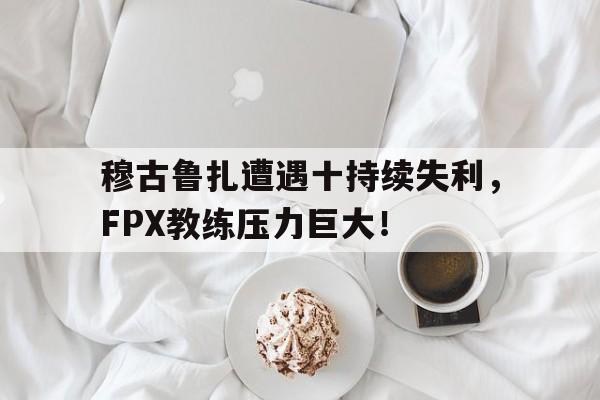 开云体验APP官网入口-穆古鲁扎遭遇十持续失利，FPX教练压力巨大！-开云体验APP官网入口